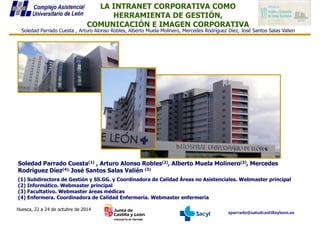 LA INTRANET CORPORATIVA COMO
HERRAMIENTA DE GESTIÓN,
COMUNICACIÓN E IMAGEN CORPORATIVA
Soledad Parrado Cuesta , Arturo Alonso Robles, Alberto Muela Molinero, Mercedes Rodríguez Díez, José Santos Salas Valien
sparrado@saludcastillayleon.es
Huesca, 22 a 24 de octubre de 2014
Soledad Parrado Cuesta(1) , Arturo Alonso Robles(2), Alberto Muela Molinero(3), Mercedes
Rodríguez Díez(4), José Santos Salas Valién (3)
(1) Subdirectora de Gestión y SS.GG. y Coordinadora de Calidad Áreas no Asistenciales. Webmaster principal
(2) Informático. Webmaster principal
(3) Facultativo. Webmaster áreas médicas
(4) Enfermera. Coordinadora de Calidad Enfermería. Webmaster enfermería
 