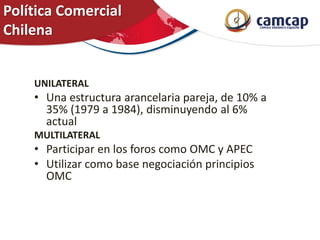 Política Comercial
Chilena
UNILATERAL
• Una estructura arancelaria pareja, de 10% a
35% (1979 a 1984), disminuyendo al 6%
actual
MULTILATERAL
• Participar en los foros como OMC y APEC
• Utilizar como base negociación principios
OMC
 