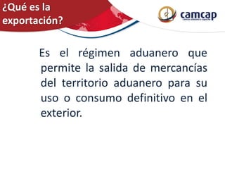 ¿Qué es la
exportación?
Es el régimen aduanero que
permite la salida de mercancías
del territorio aduanero para su
uso o consumo definitivo en el
exterior.
 