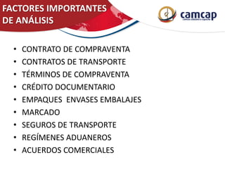 FACTORES IMPORTANTES
DE ANÁLISIS
• CONTRATO DE COMPRAVENTA
• CONTRATOS DE TRANSPORTE
• TÉRMINOS DE COMPRAVENTA
• CRÉDITO DOCUMENTARIO
• EMPAQUES ENVASES EMBALAJES
• MARCADO
• SEGUROS DE TRANSPORTE
• REGÍMENES ADUANEROS
• ACUERDOS COMERCIALES
 
