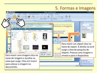 5. Formas e ImagensPara inserir um clipart clica no ícone de clipart. À direita no ecrã surge a área de pesquisa de cliparts. Procura uma imagem e arrasta-a para o diapositivo.Para inserir uma imagem clica no ícone de imagem e escolhe na caixa que surge. Clica em Inserir para colocar a imagem no documento.
