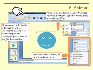 6. AnimarPara animar uma forma clica em Animação Personalizada e em seguida escolhe o efeito em Adicionar Efeito.Uma apresentação é mais interessante se tiver movimento e animações. Clica no separador Animações para aceder às opções de animação.Aqui podes alterar as opções de animação da forma.