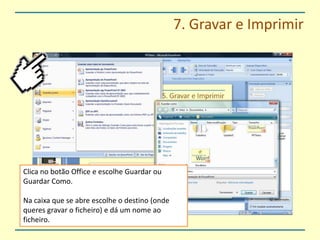 7. Gravar e ImprimirClica no botão Office e escolhe Guardar ou Guardar Como.Na caixa que se abre escolhe o destino (onde queres gravar o ficheiro) e dá um nome ao ficheiro.