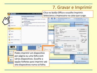 7. Gravar e ImprimirClica no botão Office e escolhe Imprimir.Selecciona a impressora na caixa que surge.Podes imprimir um diapositivo por página ou uma folha com vários diapositivos. Escolhe a opção Folhetos para imprimir até oito diapositivos numa só folha.
