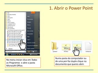 1. Abrir o PowerPointNuma pasta do computador ou de uma pen faz duplo clique no documento que queres abrir.No menu iniciar clica em Todos os Programas  e abre a pasta Microsoft Office.