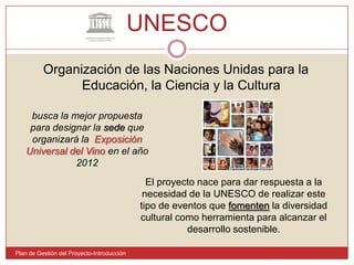 UNESCO Plan de Gestión del Proyecto-IntroducciónOrganización de las Naciones Unidas para la Educación, la Ciencia y la Cultura busca la mejor propuesta para designar la sede que organizará la  Exposición Universal del Vino en el año 2012El proyecto nace para dar respuesta a la necesidad de la UNESCO de realizar este tipo de eventos que fomenten la diversidad cultural como herramienta para alcanzar el desarrollo sostenible. 