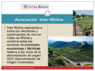 Asociación  Inter-RhônePlan de Gestión del Proyecto-IntroducciónInter Rhône representa a todos los viticultores y comerciantes de vino en Côtes du Rhône y combina todas las acciones de promoción, económicas y técnicas relativa a los vinos de la denominación de origen AOC (Denominación de Origen Controlada) 