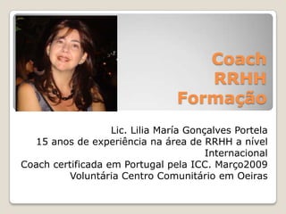 Coach RRHHFormaçãoLic. Lilia María GonçalvesPortela15 anos de experiênciana área de RRHH a nível InternacionalCoach certificada em Portugal pela ICC. Março2009Voluntária Centro ComunitárioemOeiras