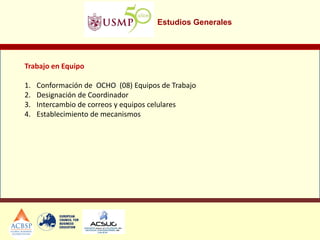 Estudios Generales
Trabajo en Equipo
1. Conformación de OCHO (08) Equipos de Trabajo
2. Designación de Coordinador
3. Intercambio de correos y equipos celulares
4. Establecimiento de mecanismos
 