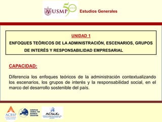 Estudios Generales
UNIDAD 1
ENFOQUES TEÓRICOS DE LA ADMINISTRACIÓN, ESCENARIOS, GRUPOS
DE INTERÉS Y RESPONSABILIDAD EMPRESARIAL
CAPACIDAD:
Diferencia los enfoques teóricos de la administración contextualizando
los escenarios, los grupos de interés y la responsabilidad social, en el
marco del desarrollo sostenible del país.
 
