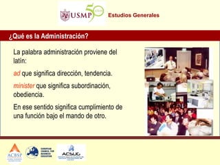 Estudios Generales
La palabra administración proviene del
latín:
ad que significa dirección, tendencia.
minister que significa subordinación,
obediencia.
En ese sentido significa cumplimiento de
una función bajo el mando de otro.
¿Qué es la Administración?
 
