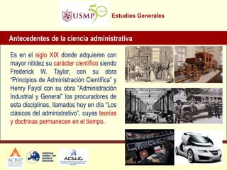 Estudios Generales
Antecedentes de la ciencia administrativa
Es en el siglo XIX donde adquieren con
mayor nitidez su carácter científico siendo
Frederick W. Taylor, con su obra
“Principios de Administración Científica” y
Henry Fayol con su obra “Administración
Industrial y General” los procuradores de
esta disciplinas, llamados hoy en día “Los
clásicos del administrativo”, cuyas teorías
y doctrinas permanecen en el tiempo.
 