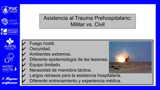 ✔ Fuego hostil.
✔ Oscuridad.
✔ Ambientes extremos.
✔ Diferente epidemiología de las lesiones.
✔ Equipo limitado.
✔ Necesidad de maniobra táctica.
✔ Largos retrasos para la asistencia hospitalaria.
✔ Diferente entrenamiento y experiencia médica.
Asistencia al Trauma Prehospitalario:
Militar vs. Civil
 