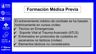 El entrenamiento médico de combate se ha basado
históricamente en cursos civiles:
✔ Técnico en Emergencias
✔ Soporte Vital al Trauma Avanzado (ATLS)
✔ Entrenados en protocolos de cuidados en
escenarios no tácticos (civiles)
✔ Elementos tácticos no considerados
Formación Médica Previa
 