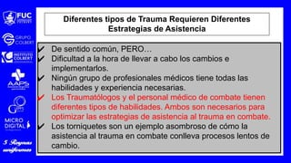 ✔ De sentido común, PERO…
✔ Dificultad a la hora de llevar a cabo los cambios e
implementarlos.
✔ Ningún grupo de profesionales médicos tiene todas las
habilidades y experiencia necesarias.
✔ Los Traumatólogos y el personal médico de combate tienen
diferentes tipos de habilidades. Ambos son necesarios para
optimizar las estrategias de asistencia al trauma en combate.
✔ Los torniquetes son un ejemplo asombroso de cómo la
asistencia al trauma en combate conlleva procesos lentos de
cambio.
Diferentes tipos de Trauma Requieren Diferentes
Estrategias de Asistencia
 