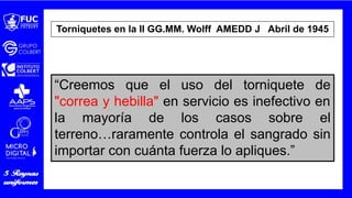 Torniquetes en la II GG.MM. Wolff AMEDD J Abril de 1945
“Creemos que el uso del torniquete de
"correa y hebilla" en servicio es inefectivo en
la mayoría de los casos sobre el
terreno…raramente controla el sangrado sin
importar con cuánta fuerza lo apliques.”
 