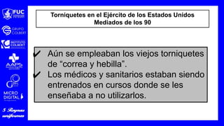 Torniquetes en el Ejército de los Estados Unidos
Mediados de los 90
✔ Aún se empleaban los viejos torniquetes
de “correa y hebilla”.
✔ Los médicos y sanitarios estaban siendo
entrenados en cursos donde se les
enseñaba a no utilizarlos.
 