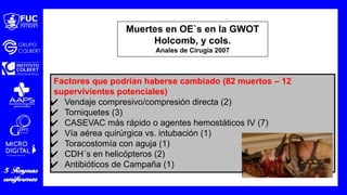Muertes en OE`s en la GWOT
Holcomb, y cols.
Anales de Cirugía 2007
Factores que podrían haberse cambiado (82 muertos – 12
supervivientes potenciales)
✔ Vendaje compresivo/compresión directa (2)
✔ Torniquetes (3)
✔ CASEVAC más rápido o agentes hemostáticos IV (7)
✔ Vía aérea quirúrgica vs. intubación (1)
✔ Toracostomía con aguja (1)
✔ CDH´s en helicópteros (2)
✔ Antibióticos de Campaña (1)
 