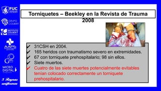 Torniquetes – Beekley en la Revista de Trauma
2008
✔ 31CSH en 2004.
✔ 165 heridos con traumatismo severo en extremidades.
✔ 67 con torniquete prehospitalario; 98 sin ellos.
✔ Siete muertos.
✔ Cuatro de las siete muertes potencialmente evitables
tenían colocado correctamente un torniquete
prehospitalario.
 