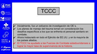 ✔ Inicialmente, fue un esfuerzo de investigación de OE´s.
✔ Los planes de manejo del trauma toman en consideración los
desafíos específicos a los que se enfrenta el personal sanitario en
combate.
✔ Ahora instaurado en todo el Ejército de EE.UU. y en la mayoría de
los países aliados.
✔ El TCCC ha ayudado a las Fuerzas de Combate estadounidenses a
lograr la mayor tasa de supervivencia de la historia.
TCCC
 