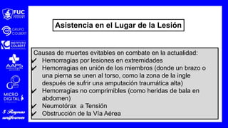Causas de muertes evitables en combate en la actualidad:
✔ Hemorragias por lesiones en extremidades
✔ Hemorragias en unión de los miembros (donde un brazo o
una pierna se unen al torso, como la zona de la ingle
después de sufrir una amputación traumática alta)
✔ Hemorragias no comprimibles (como heridas de bala en
abdomen)
✔ Neumotórax a Tensión
✔ Obstrucción de la Vía Aérea
Asistencia en el Lugar de la Lesión
 