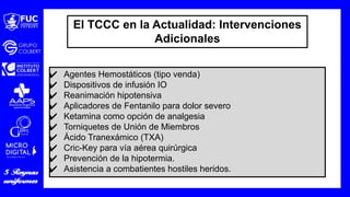 El TCCC en la Actualidad: Intervenciones
Adicionales
✔ Agentes Hemostáticos (tipo venda)
✔ Dispositivos de infusión IO
✔ Reanimación hipotensiva
✔ Aplicadores de Fentanilo para dolor severo
✔ Ketamina como opción de analgesia
✔ Torniquetes de Unión de Miembros
✔ Ácido Tranexámico (TXA)
✔ Cric-Key para vía aérea quirúrgica
✔ Prevención de la hipotermia.
✔ Asistencia a combatientes hostiles heridos.
 