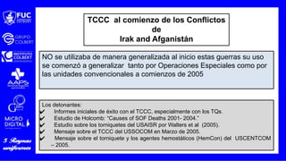 Los detonantes:
✔ Informes iniciales de éxito con el TCCC, especialmente con los TQs.
✔ Estudio de Holcomb: “Causes of SOF Deaths 2001- 2004.”
✔ Estudio sobre los torniquetes del USAISR por Walters et al (2005).
✔ Mensaje sobre el TCCC del USSOCOM en Marzo de 2005.
✔ Mensaje sobre el torniquete y los agentes hemostáticos (HemCon) del USCENTCOM
– 2005.
NO se utilizaba de manera generalizada al inicio estas guerras su uso
se comenzó a generalizar tanto por Operaciones Especiales como por
las unidades convencionales a comienzos de 2005
TCCC al comienzo de los Conflictos
de
Irak and Afganistán
 