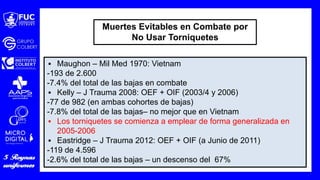 ▪ Maughon – Mil Med 1970: Vietnam
-193 de 2.600
-7.4% del total de las bajas en combate
▪ Kelly – J Trauma 2008: OEF + OIF (2003/4 y 2006)
-77 de 982 (en ambas cohortes de bajas)
-7.8% del total de las bajas– no mejor que en Vietnam
▪ Los torniquetes se comienza a emplear de forma generalizada en
2005-2006
▪ Eastridge – J Trauma 2012: OEF + OIF (a Junio de 2011)
-119 de 4.596
-2.6% del total de las bajas – un descenso del 67%
Muertes Evitables en Combate por
No Usar Torniquetes
 