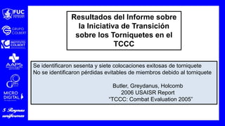 Se identificaron sesenta y siete colocaciones exitosas de torniquete
No se identificaron pérdidas evitables de miembros debido al torniquete
Butler, Greydanus, Holcomb
2006 USAISR Report
“TCCC: Combat Evaluation 2005”
Resultados del Informe sobre
la Iniciativa de Transición
sobre los Torniquetes en el
TCCC
 