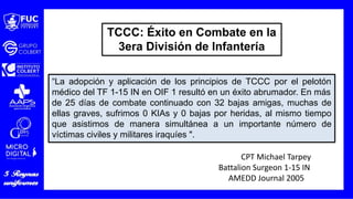 “La adopción y aplicación de los principios de TCCC por el pelotón
médico del TF 1-15 IN en OIF 1 resultó en un éxito abrumador. En más
de 25 días de combate continuado con 32 bajas amigas, muchas de
ellas graves, sufrimos 0 KIAs y 0 bajas por heridas, al mismo tiempo
que asistimos de manera simultánea a un importante número de
víctimas civiles y militares iraquíes ".
CPT Michael Tarpey
Battalion Surgeon 1-15 IN
AMEDD Journal 2005
TCCC: Éxito en Combate en la
3era División de Infantería
 