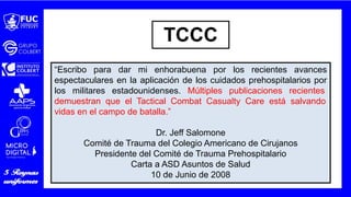 “Escribo para dar mi enhorabuena por los recientes avances
espectaculares en la aplicación de los cuidados prehospitalarios por
los militares estadounidenses. Múltiples publicaciones recientes
demuestran que el Tactical Combat Casualty Care está salvando
vidas en el campo de batalla.”
Dr. Jeff Salomone
Comité de Trauma del Colegio Americano de Cirujanos
Presidente del Comité de Trauma Prehospitalario
Carta a ASD Asuntos de Salud
10 de Junio de 2008
TCCC
 