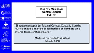 “El nuevo concepto del Tactical Combat Casualty Care ha
revolucionado el manejo de los heridos en combate en el
entorno táctico prehospitalario.”
Medicina de Cuidados Críticos
Julio de 2008
Mabry y McManus
Centro-Escuela
AMEDD
 