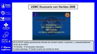 El CoTCCC recibe aportaciones directas de combat medics, corpsmen, y pararescatadores
(PJs) de la USAF
15 heridos - 4 torniquetes colocados
3 vidas salvadas- 4º herido muerto por herida en tórax
USMC Escenario con Heridos 2008
 