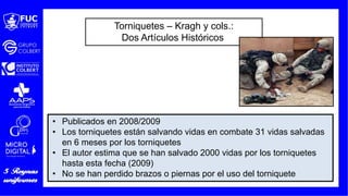 Torniquetes – Kragh y cols.:
Dos Artículos Históricos
• Publicados en 2008/2009
• Los torniquetes están salvando vidas en combate 31 vidas salvadas
en 6 meses por los torniquetes
• El autor estima que se han salvado 2000 vidas por los torniquetes
hasta esta fecha (2009)
• No se han perdido brazos o piernas por el uso del torniquete
 