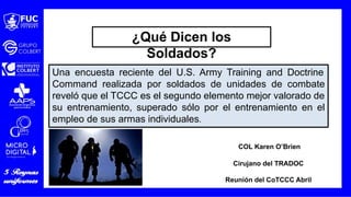 Una encuesta reciente del U.S. Army Training and Doctrine
Command realizada por soldados de unidades de combate
reveló que el TCCC es el segundo elemento mejor valorado de
su entrenamiento, superado sólo por el entrenamiento en el
empleo de sus armas individuales.
COL Karen O’Brien
Cirujano del TRADOC
Reunión del CoTCCC Abril
¿Qué Dicen los
Soldados?
 
