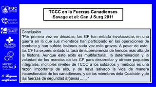 Conclusión
"Por primera vez en décadas, las CF han estado involucradas en una
guerra en la que sus miembros han participado en las operaciones de
combate y han sufrido lesiones cada vez más graves. A pesar de esto,
las CF ha experimentado la tasa de supervivencia de heridos más alta de
la historia. Aunque este éxito es multifactorial, la determinación y la
voluntad de los mandos de las CF para desarrollar y ofrecer paquetes
integrales, múltiples niveles de TCCC a los soldados y médicos es una
razón importante de ello, y de haya salvado la vida de manera
incuestionable de los canadienses, y de los miembros dela Coalición y de
las fuerzas de seguridad afganas ... .. "
TCCC en la Fuerzas Canadienses
Savage et al: Can J Surg 2011
 