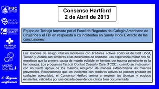 Equipo de Trabajo formado por el Panel de Regentes del Colegio Americano de
Cirujanos y el FBI en respuesta a los incidentes en Sandy Hook Extracto de las
conclusiones:
Las lesiones de riesgo vital en incidentes con tiradores activos como el de Fort Hood,
Tucson y, Aurora son similares a las del entorno de combate. Las experiencia militar nos ha
enseñado que la primera causa de muerte evitable en heridos por trauma penetrante es la
hemorragia. Los programas Tactical Combat Casualty Care (TCCC), cuando se instauraron
con un fuerte apoyo de los mandos, redujeron de manera extraordinaria las muertes
prevenibles. Reconociendo que los incidentes con tiradores activos se pueden producir en
cualquier comunidad, el Consenso Hartford anima a emplear las técnicas y equipos
existentes, validados por una década de evidencia clínica bien documentada
Consenso Hartford
2 de Abril de 2013
 