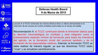 Lección 9: el TCCC entrenado de manera efectiva tiene un efecto demostrable en la
reducción de las causas de muerte evitables potenciales en el campo de batalla.
Recomendación 9: el TCCC continuará siendo la formación básica para
la atención traumatológica en combate y será integrado como el
entrenamiento estándar mínimo de formación para todos los miembros
del ejército, de la formación inicial del personal sanitario y de la
formación de los especialistas médicos. Además, la formación TCCC se
debe realizar de manera regular, ya que las directrices TCCC están
“vivas” y se actualizan periódicamente.
Defense Health Board
9 de Marzo de 2015
 