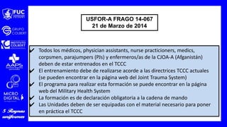 ✔ Todos los médicos, physician assistants, nurse practicioners, medics,
corpsmen, parajumpers (PJs) y enfermeros/as de la CJOA-A (Afganistán)
deben de estar entrenados en el TCCC
✔ El entrenamiento debe de realizarse acorde a las directrices TCCC actuales
(se pueden encontrar en la página web del Joint Trauma System)
✔ El programa para realizar esta formación se puede encontrar en la página
web del Military Health System
✔ La formación es de declaración obligatoria a la cadena de mando
✔ Las Unidades deben de ser equipadas con el material necesario para poner
en práctica el TCCC
USFOR-A FRAGO 14-067
21 de Marzo de 2014
 
