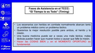 • Los escenarios con heridos en combate normalmente abarcan tanto
un problema médico como un problema táctico.
• Queremos la mejor resolución posible para ambos, el herido y la
misión.
• Una buena medicina puede ser a veces una mala táctica; malas
tácticas pueden hacer que mueran todos o causar que falle la misión.
• Hacer las COSAS BIEN y en el MOMENTO OPORTUNO es
fundamental.
Fases de Asistencia en el TCCC:
“El Tiempo lo es Todo” (Timing)
 