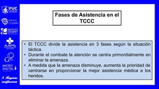 • El TCCC divide la asistencia en 3 fases según la situación
táctica.
• Durante el combate la atención se centra primordialmente en
eliminar la amenaza.
• A medida que la amenaza disminuye, aumenta la prioridad de
centrarse en proporcionar la mejor asistencia médica a los
heridos.
Fases de Asistencia en el
TCCC
 