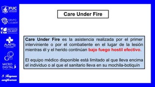 Care Under Fire es la asistencia realizada por el primer
interviniente o por el combatiente en el lugar de la lesión
mientras él y el herido continúan bajo fuego hostil efectivo.
El equipo médico disponible está limitado al que lleva encima
el individuo o al que el sanitario lleva en su mochila-botiquín
Care Under Fire
 