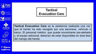 Tactical Evacuation Care es la asistencia realizada una vez
que el herido ha sido recogido por una aeronave, vehículo o
barco. El personal médico, que puede encontrarse pre-alertado
y, el equipo adicional, deberían de estar disponibles en ésta fase
del manejo del herido.
Tactical
Evacuation Care
 