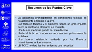• La asistencia prehospitalaria en condiciones tácticas es
notablemente diferente a la civil.
• Los factores tácticos y el ambiente tienen un gran impacto
sobre la asistencia al trauma en combate.
• Una buena medicina puede ser mala táctica.
• Hasta el 24% de muertes en combate son potencialmente
evitables.
• Una buena asistencia realizada por los Primeros
Intervinientes es fundamental.
• ¡El TCCC te dará las herramientas que necesitas!
Resumen de los Puntos Clave
 