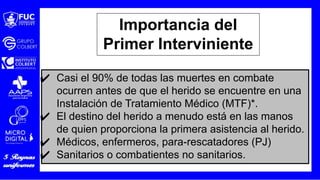 ✔ Casi el 90% de todas las muertes en combate
ocurren antes de que el herido se encuentre en una
Instalación de Tratamiento Médico (MTF)*.
✔ El destino del herido a menudo está en las manos
de quien proporciona la primera asistencia al herido.
✔ Médicos, enfermeros, para-rescatadores (PJ)
✔ Sanitarios o combatientes no sanitarios.
Importancia del
Primer Interviniente
 