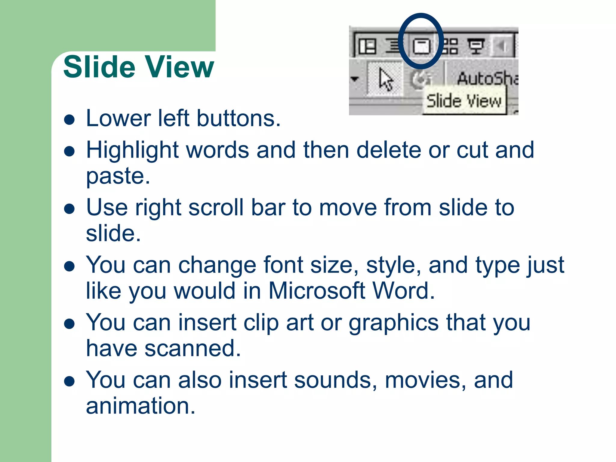 Slide View
 Lower left buttons.
 Highlight words and then delete or cut and
paste.
 Use right scroll bar to move from slide to
slide.
 You can change font size, style, and type just
like you would in Microsoft Word.
 You can insert clip art or graphics that you
have scanned.
 You can also insert sounds, movies, and
animation.
 
