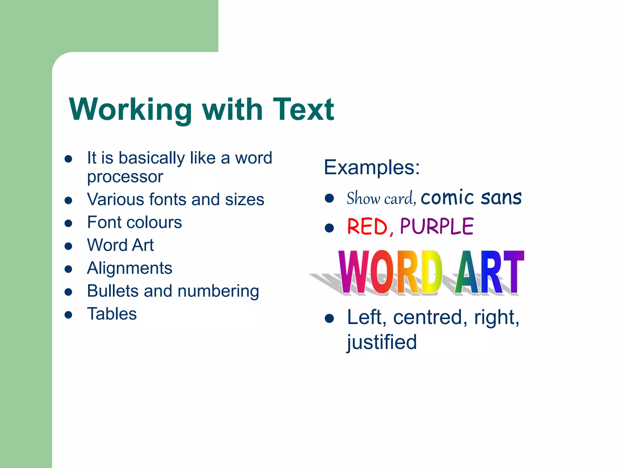 Working with Text
 It is basically like a word
processor
 Various fonts and sizes
 Font colours
 Word Art
 Alignments
 Bullets and numbering
 Tables
Examples:
 Show card, comic sans
 RED, PURPLE
 Left, centred, right,
justified
 
