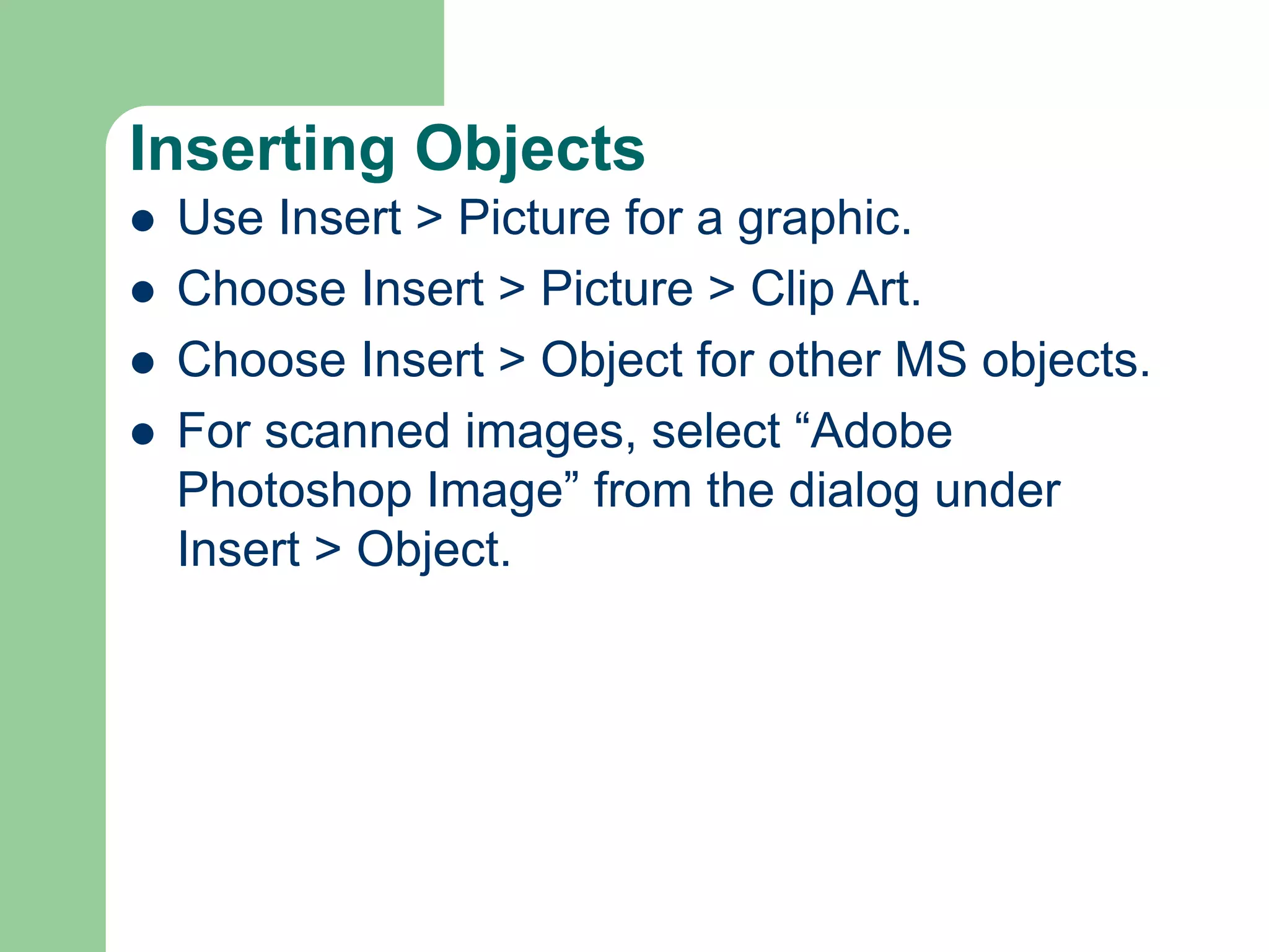 Inserting Objects
 Use Insert > Picture for a graphic.
 Choose Insert > Picture > Clip Art.
 Choose Insert > Object for other MS objects.
 For scanned images, select “Adobe
Photoshop Image” from the dialog under
Insert > Object.
 
