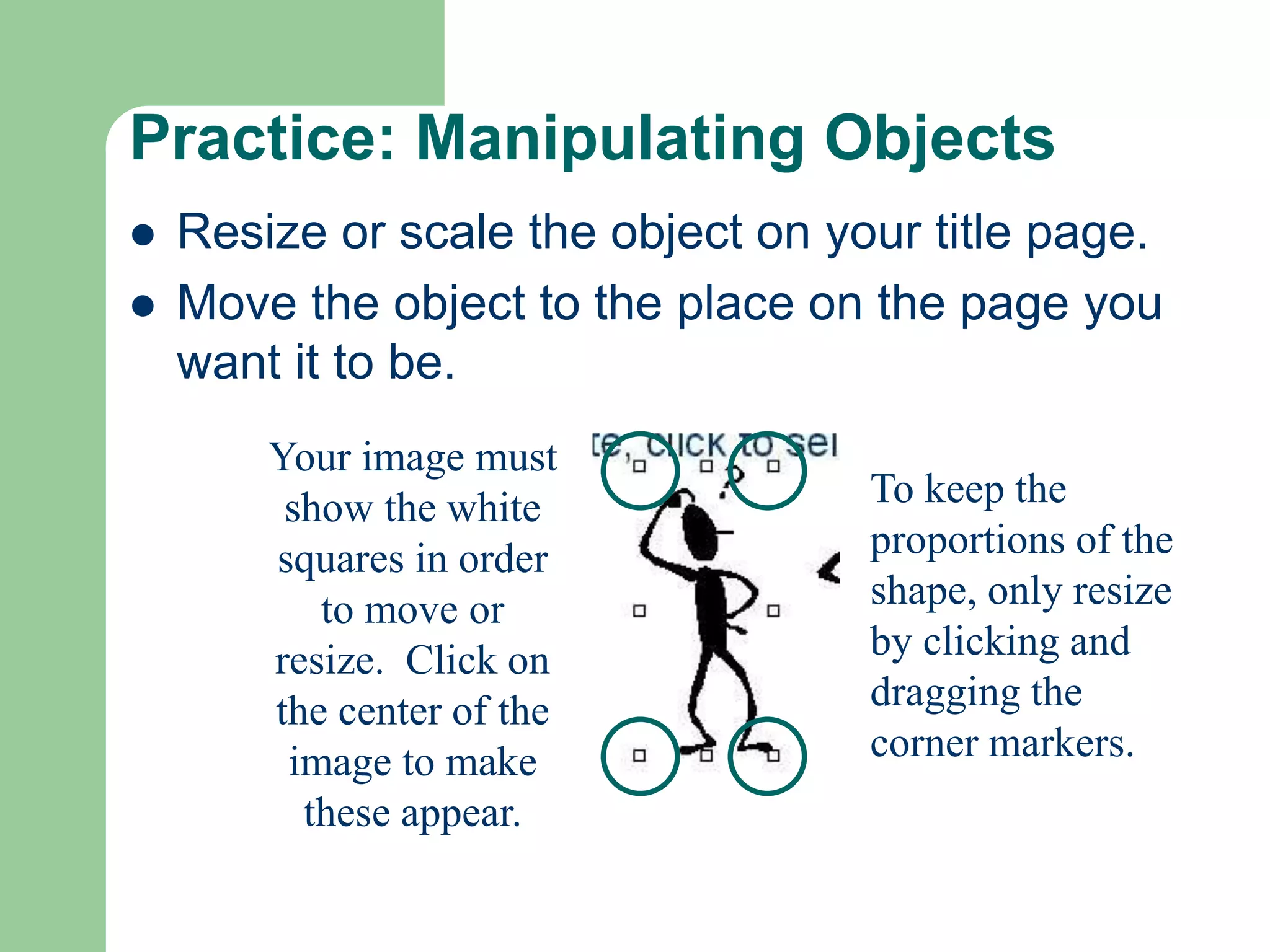 Practice: Manipulating Objects
 Resize or scale the object on your title page.
 Move the object to the place on the page you
want it to be.
Your image must
show the white
squares in order
to move or
resize. Click on
the center of the
image to make
these appear.
To keep the
proportions of the
shape, only resize
by clicking and
dragging the
corner markers.
 