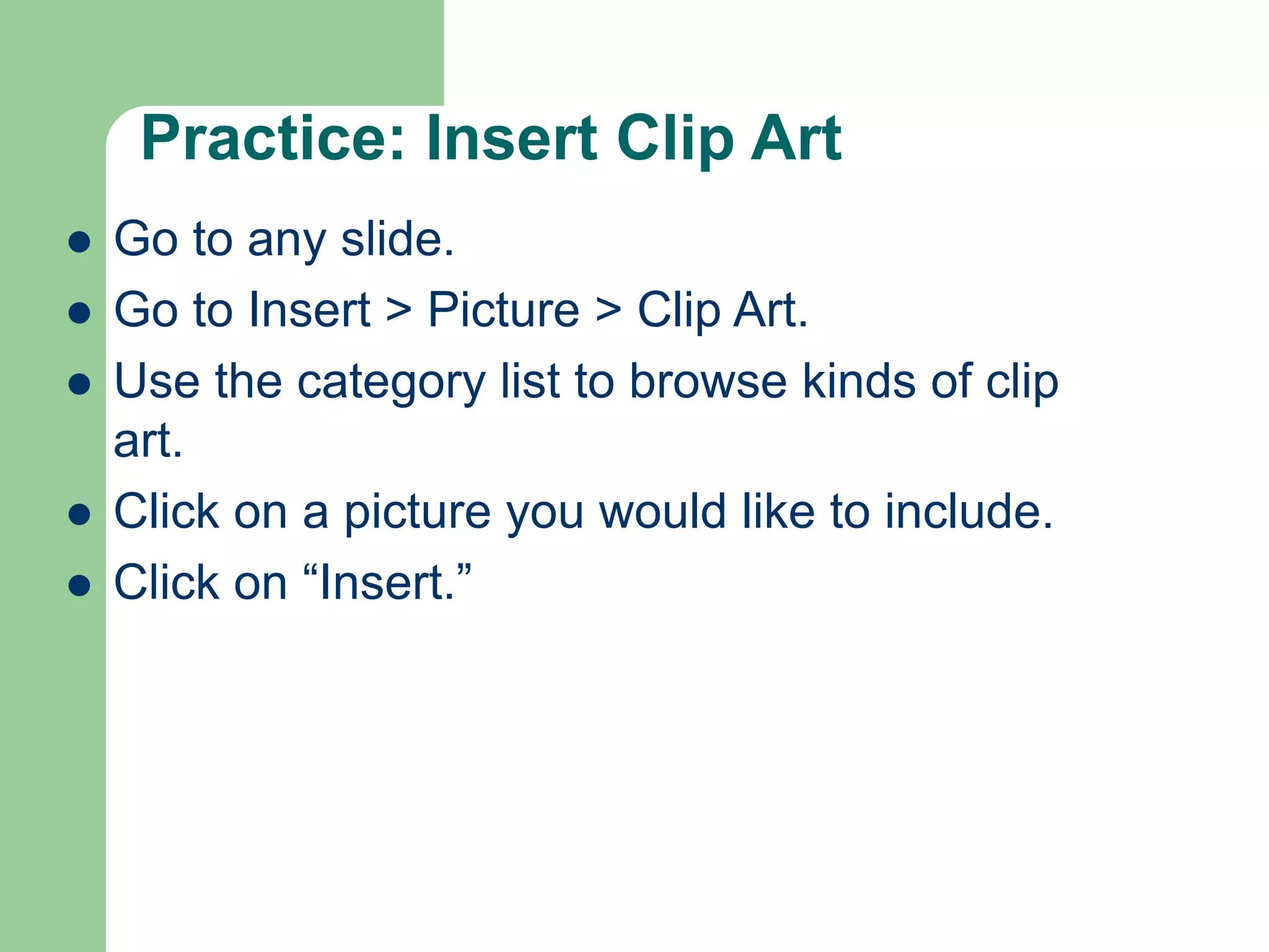 Practice: Insert Clip Art
 Go to any slide.
 Go to Insert > Picture > Clip Art.
 Use the category list to browse kinds of clip
art.
 Click on a picture you would like to include.
 Click on “Insert.”
 